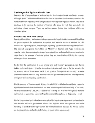 Challenges for Agri-tourism in Ilam
Despite a lot of potentialities of agri-tourism, its development is not satisfactory to date.
Although Nepal Tourism Board has identified Ilam as one of the destinations for tourists, the
number of tourist especially from foreign is not increasing in an expected manner. The major
challenge is to increase the number of tourists who come to visit Ilam especially for
agriculture related purpose. There are various reasons behind this challenge which are
described below.

National and local level policy
Despite of long history and evidence of agri-tourism in Nepal, the Government of Nepal has
not yet recognized the agri-tourism as feasible and potential sector of tourism. So, the
national and regional policies, and strategies regarding agri-tourism have not yet formulated.
The national level prime stakeholders i.e. Ministry of Tourism and Nepal Tourism are
recently giving due consideration toward conceptualizing, and popularizing agri-tourism in
Nepal but in the absence of national policy they are experiencing difficulty in exerting
meaningful effort in the same.


To develop the agri-tourism it needs a long term and visionary perspective plan, but in
lacking policy and strategy it is also impossible to develop such plan as the line agencies do
not want to involve in the same and it is not possible from private sectors only. It needs
collaborative effort which is only possible when the government formulates and implements
appropriate policies regarding agri-tourism.


The Department of Environmental Science, IAAS (DES, IAAS) has been offering course in
agri-ecotourism and at the same time it has been advocating and conceptualizing of the same.
After several efforts by DES, IAAS, recently the Ministry and NTB have recognized the term
agri-tourism as appropriate sector for Nepal tourism and have placed in the priority-1 level.


The lacking national policy has been adversely affecting the development of agri-tourism in
Ilam because the local government, district and regional level line agencies have been
hesitating to exert effort for agri-tourism development in Ilam. Besides, the private sectors
are also in confusion and undecided whether to invest in this sector or not.


                                                                                                9
 