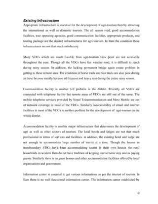 Existing Infrastructure
Appropriate infrastructure is essential for the development of agri-tourism thereby attracting
the international as well as domestic tourists. The all season road, good accommodation
facilities, tour operating agencies, good communication facilities, appropriate products, and
touring package are the desired infrastructures for agri-tourism. In Ilam the condition these
infrastructures are not that much satisfactory.


Many VDCs which are much feasible from agri-tourism view point are not accessible
throughout the year. Though all the VDCs have fair weather road, it is difficult to reach
during rainy season. In addition, the lacking permanent bridge again create problem in
getting to these remote area. The condition of horse trails and foot trails are also poor during
as these become muddy because of frequent and heavy rain during the entire rainy season.


Communication facility is another felt problem in the district. Recently all VDCs are
connected with telephone facility but remote areas of VDCs are still out of the same. The
mobile telephone services provided by Nepal Telecommunication and Mero Mobile are out
of network coverage in most of the VDCs. Similarly inaccessibility of email and internet
facilities in most of the VDCs is another problem for the development of agri-tourism in the
whole district.


Accommodation facility is another major infrastructure that determines the development of
agri as well as other sectors of tourism. The local hotels and lodges are not that much
professional in terms of services and facilities. in addition, the existing hotel and lodge are
not enough to accommodate large number of tourist at a time. Though the houses in
transboundary VDCs have been accommodating tourist in their own houses the rural
households in western Ilam do not have tradition of keeping tourist home stay and as paying
guests. Similarly there is no guest houses and other accommodation facilities offered by local
organisations and government.


Information center is essential to get various informations as per the interest of tourists. In
Ilam there is no well functioned information center. The information center established by



                                                                                             10
 