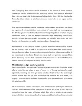 Ilam Municipality does not have much information in the absence of human resources,
database etc. Another information center is run by a religious forest groups at Maipokhari
Ilam which can not provide the information of whole district. Some NGO like Ilam Sarokar
Manch has taken initiative to establish information center but it is not regular and not
updated too.


Tour operating agencies are essential to make the tourism package appropriately coordinated
and organized. In whole district there is no existence of even a single tour operating agency.
Till date the agencies from Kathmandu, Pokhara and Darjeeling of India have been bringing
international tourist to Ilam and domestic tourist have been approaching freely without
assistance of tour operating agencies. The outside tour operating agencies are not much
familiar with Ilam so, they are unable to explain and show Ilam perfectly.


Souvenir Shops (Koseli Ghar) are essential to present the famous and unique local products
for sale. Tourists, when go back to their place want to bring some local products as per
interests. Recently in Ilam the number of souvenir shops has been in increasing trend but all
are concentrated to Ilam Bazar. There is no even a single souvenir shop outside of Ilam
bazar. The existing souvenir shops are also not much professional and are found a bit weak in
terms of selecting tourism products, dealing with tourists etc.

Identification of Agri-tourism products
Ilam is blessed with a wide varieties of agri-tourism products throughout the district. Almost
all area within Ilam are unique in terms of crops, way of farming, agri-technology, agri-
equipments, marketing and other agri-related activities. Despite of these the feasible agri-
tourism products have not yet been documented and identified. To invite tourist, it is
necessary to present tourism product to the tourists but in the absence of proper identification
it is quite impossible.


All the tourists don't have the same interest, some want to observe one thing and others want
different. Interest of tourist differ from person to person, so, survey at fixed interval is
essential to know the variety of interest which, later help to identify the agri-tourism
products. But there is no evidence of such survey conducted by related stakeholders at central


                                                                                             11
 