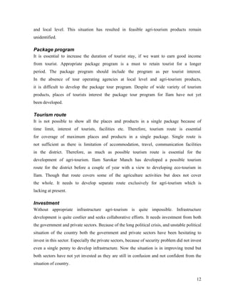and local level. This situation has resulted in feasible agri-tourism products remain
unidentified.

Package program
It is essential to increase the duration of tourist stay, if we want to earn good income
from tourist. Appropriate package program is a must to retain tourist for a longer
period. The package program should include the program as per tourist interest.
In the absence of tour operating agencies at local level and agri-tourism products,
it is difficult to develop the package tour program. Despite of wide variety of tourism
products, places of tourists interest the package tour program for Ilam have not yet
been developed.

Tourism route
It is not possible to show all the places and products in a single package because of
time limit, interest of tourists, facilities etc. Therefore, tourism route is essential
for coverage of maximum places and products in a single package. Single route is
not sufficient as there is limitation of accommodation, travel, communication facilities
in the district. Therefore, as much as possible tourism route is essential for the
development of agri-tourism. Ilam Sarokar Manch has developed a possible tourism
route for the district before a couple of year with a view to developing eco-tourism in
Ilam. Though that route covers some of the agriculture activities but does not cover
the whole. It needs to develop separate route exclusively for agri-tourism which is
lacking at present.

Investment
Without appropriate infrastructure agri-tourism is quite impossible. Infrastructure
development is quite costlier and seeks collaborative efforts. It needs investment from both
the government and private sectors. Because of the long political crisis, and unstable political
situation of the country both the government and private sectors have been hesitating to
invest in this sector. Especially the private sectors, because of security problem did not invest
even a single penny to develop infrastructure. Now the situation is in improving trend but
both sectors have not yet invested as they are still in confusion and not confident from the
situation of country.


                                                                                              12
 