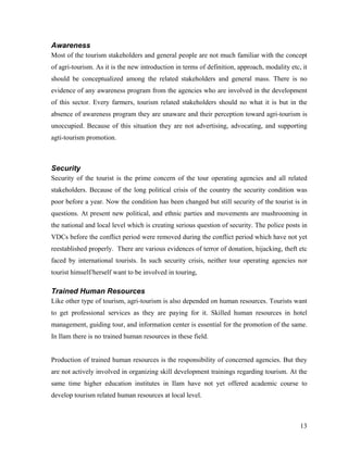 Awareness
Most of the tourism stakeholders and general people are not much familiar with the concept
of agri-tourism. As it is the new introduction in terms of definition, approach, modality etc, it
should be conceptualized among the related stakeholders and general mass. There is no
evidence of any awareness program from the agencies who are involved in the development
of this sector. Every farmers, tourism related stakeholders should no what it is but in the
absence of awareness program they are unaware and their perception toward agri-tourism is
unoccupied. Because of this situation they are not advertising, advocating, and supporting
agti-tourism promotion.



Security
Security of the tourist is the prime concern of the tour operating agencies and all related
stakeholders. Because of the long political crisis of the country the security condition was
poor before a year. Now the condition has been changed but still security of the tourist is in
questions. At present new political, and ethnic parties and movements are mushrooming in
the national and local level which is creating serious question of security. The police posts in
VDCs before the conflict period were removed during the conflict period which have not yet
reestablished properly. There are various evidences of terror of donation, hijacking, theft etc
faced by international tourists. In such security crisis, neither tour operating agencies nor
tourist himself/herself want to be involved in touring,

Trained Human Resources
Like other type of tourism, agri-tourism is also depended on human resources. Tourists want
to get professional services as they are paying for it. Skilled human resources in hotel
management, guiding tour, and information center is essential for the promotion of the same.
In Ilam there is no trained human resources in these field.


Production of trained human resources is the responsibility of concerned agencies. But they
are not actively involved in organizing skill development trainings regarding tourism. At the
same time higher education institutes in Ilam have not yet offered academic course to
develop tourism related human resources at local level.



                                                                                              13
 