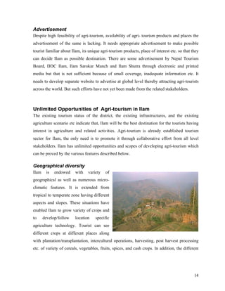 Advertisement
Despite high feasibility of agri-tourism, availability of agri- tourism products and places the
advertisement of the same is lacking. It needs appropriate advertisement to make possible
tourist familiar about Ilam, its unique agri-tourism products, place of interest etc. so that they
can decide Ilam as possible destination. There are some advertisement by Nepal Tourism
Board, DDC Ilam, Ilam Sarokar Manch and Ilam Shutra through electronic and printed
media but that is not sufficient because of small coverage, inadequate information etc. It
needs to develop separate website to advertise at global level thereby attracting agri-tourists
across the world. But such efforts have not yet been made from the related stakeholders.



Unlimited Opportunities of Agri-tourism in Ilam
The existing tourism status of the district, the existing infrastructures, and the existing
agriculture scenario etc indicate that, Ilam will be the best destination for the tourists having
interest in agriculture and related activities. Agri-tourism is already established tourism
sector for Ilam, the only need is to promote it through collaborative effort from all level
stakeholders. Ilam has unlimited opportunities and scopes of developing agri-tourism which
can be proved by the various features described below.

Geographical diversity
Ilam    is   endowed    with    variety   of
geographical as well as numerous micro-
climatic features. It is extended from
tropical to temperate zone having different
aspects and slopes. These situations have
enabled Ilam to grow variety of crops and
to     develop/follow   location    specific
agriculture technology. Tourist can see
different crops at different places along
with plantation/transplantation, intercultural operations, harvesting, post harvest processing
etc. of variety of cereals, vegetables, fruits, spices, and cash crops. In addition, the different




                                                                                               14
 