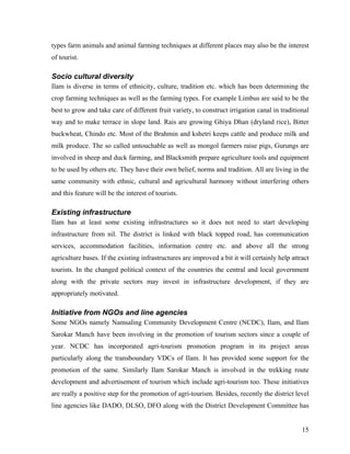 types farm animals and animal farming techniques at different places may also be the interest
of tourist.

Socio cultural diversity
Ilam is diverse in terms of ethnicity, culture, tradition etc. which has been determining the
crop farming techniques as well as the farming types. For example Limbus are said to be the
best to grow and take care of different fruit variety, to construct irrigation canal in traditional
way and to make terrace in slope land. Rais are growing Ghiya Dhan (dryland rice), Bitter
buckwheat, Chindo etc. Most of the Brahmin and kshetri keeps cattle and produce milk and
milk produce. The so called untouchable as well as mongol farmers raise pigs, Gurungs are
involved in sheep and duck farming, and Blacksmith prepare agriculture tools and equipment
to be used by others etc. They have their own belief, norms and tradition. All are living in the
same community with ethnic, cultural and agricultural harmony without interfering others
and this feature will be the interest of tourists.

Existing infrastructure
Ilam has at least some existing infrastructures so it does not need to start developing
infrastructure from nil. The district is linked with black topped road, has communication
services, accommodation facilities, information centre etc. and above all the strong
agriculture bases. If the existing infrastructures are improved a bit it will certainly help attract
tourists. In the changed political context of the countries the central and local government
along with the private sectors may invest in infrastructure development, if they are
appropriately motivated.

Initiative from NGOs and line agencies
Some NGOs namely Namsaling Community Development Centre (NCDC), Ilam, and Ilam
Sarokar Manch have been involving in the promotion of tourism sectors since a couple of
year. NCDC has incorporated agri-tourism promotion program in its project areas
particularly along the transboundary VDCs of Ilam. It has provided some support for the
promotion of the same. Similarly Ilam Sarokar Manch is involved in the trekking route
development and advertisement of tourism which include agri-tourism too. These initiatives
are really a positive step for the promotion of agri-tourism. Besides, recently the district level
line agencies like DADO, DLSO, DFO along with the District Development Committee has


                                                                                                 15
 