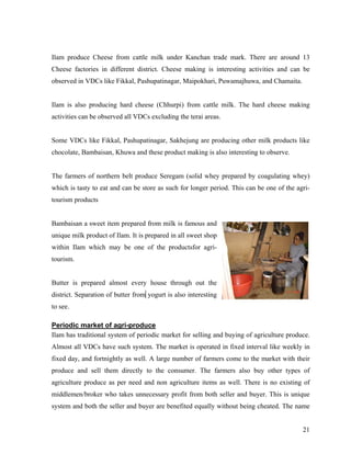 Ilam produce Cheese from cattle milk under Kanchan trade mark. There are around 13
Cheese factories in different district. Cheese making is interesting activities and can be
observed in VDCs like Fikkal, Pashupatinagar, Maipokhari, Puwamajhuwa, and Chamaita.


Ilam is also producing hard cheese (Chhurpi) from cattle milk. The hard cheese making
activities can be observed all VDCs excluding the terai areas.


Some VDCs like Fikkal, Pashupatinagar, Sakhejung are producing other milk products like
chocolate, Bambaisan, Khuwa and these product making is also interesting to observe.


The farmers of northern belt produce Seregam (solid whey prepared by coagulating whey)
which is tasty to eat and can be store as such for longer period. This can be one of the agri-
tourism products


Bambaisan a sweet item prepared from milk is famous and
unique milk product of Ilam. It is prepared in all sweet shop
within Ilam which may be one of the productsfor agri-
tourism.


Butter is prepared almost every house through out the
district. Separation of butter from yogurt is also interesting
to see.

Periodic market of agri-produce
Ilam has traditional system of periodic market for selling and buying of agriculture produce.
Almost all VDCs have such system. The market is operated in fixed interval like weekly in
fixed day, and fortnightly as well. A large number of farmers come to the market with their
produce and sell them directly to the consumer. The farmers also buy other types of
agriculture produce as per need and non agriculture items as well. There is no existing of
middlemen/broker who takes unnecessary profit from both seller and buyer. This is unique
system and both the seller and buyer are benefited equally without being cheated. The name


                                                                                           21
 