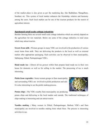 of the market place is also given as per the marketing day, like Budhabare, Mangalbare,
Sombare etc. This system of local market enhances the friendship, relation and harmony
among the users. Such local market can be one of the tourism products for the tourist of
agriculture interest.



Agrobased small scale cottage industries
Besides farming there are several small scale cottage industries which are entirely depend on
the agriculture for raw materials. Below are some of the cottage industries in rural areas
which may attract tourists.


Sweets from milk : Women groups in many VDCs are involved in the production of various
sweet items from milk. They are delivering the products to the local as well as external
market after appropriate packaging. Such activities can be observed in Ilam municipality,
Sakhejung, Fikkal, Pashupatinagar VDCs.


Hand made tea : Almost all tea grower within Ilam prepare hand made tea in their own
house for domestic as well as for selling in the market. The processing of tea is much
interesting.


Pickle from vegetable : Some women groups in Ilam municipality
and surrounding VDCs are involved in pickle production and sale.
It is also interesting to see the pickle making process.


Potato chips : The VDCs nearby Ilam municipality are producing
potato chips and delivering to the local market and outside. The traditional techniques of
chips making is interesting and can attract tourist.


Noodles making : Many women in Fikkal, Pashupatinagar, Barbote VDCs and Ilam
municipality are involved in noodles making from wheat flour. The process is interesting
activities to see.




                                                                                          22
 