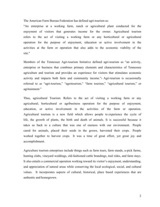 The American Farm Bureau Federation has defined agri-tourism as:
"An enterprise at a working farm, ranch or agricultural plant conducted for the
enjoyment of visitors that generates income for the owner. Agricultural tourism
refers to the act of visiting a working farm or any horticultural or agricultural
operation for the purpose of enjoyment, education or active involvement in the
activities at the farm or operation that also adds to the economic viability of the
site."

Members of the Tennessee Agri-tourism Initiative defined agri-tourism as “an activity,
enterprise or business that combines primary elements and characteristics of Tennessee
agriculture and tourism and provides an experience for visitors that stimulates economic
activity and impacts both farm and community income.”9 Agri-tourism is occasionally
referred to as “agri-tourism,” “agrotourism,” “farm tourism,” “agricultural tourism,” or
agritainment.”

Thus, agricultural Tourism: Refers to the act of visiting a working farm or any
agricultural, horticultural or agribusiness operation for the purpose of enjoyment,
education, or active involvement in the activities of the farm or operation.
Agricultural tourism is a new field which allows people to experience the cycle of
life, the growth of plants, the birth and death of animals. It is successful because it
takes us back to a culture that was one of oneness with our environment. People
cared for animals, placed their seeds in the grown, harvested their crops. People
worked together to harvest crops. It was a time of great effort, yet great joy and
accomplishment.

Agriculture tourism enterprises include things such as farm tours, farm stands, u-pick farms,
hunting clubs, vineyard weddings, old-fashioned cattle brandings, trail rides, and farm stays.
It also entails a commercial operation working toward its visitor’s enjoyment, understanding,
and appreciation of natural areas while conserving the local ecological, social, and cultural
values.   It incorporates aspects of cultural, historical, place based experiences that are
authentic and homegrown.




                                                                                            2
 