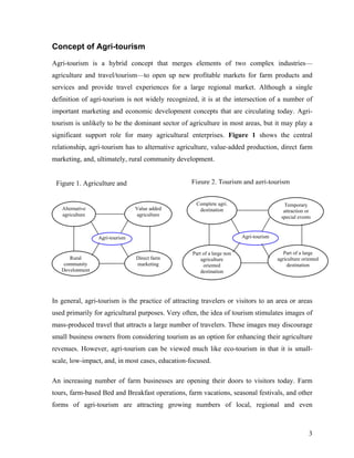 Concept of Agri-tourism

Agri-tourism is a hybrid concept that merges elements of two complex industries—
agriculture and travel/tourism—to open up new profitable markets for farm products and
services and provide travel experiences for a large regional market. Although a single
definition of agri-tourism is not widely recognized, it is at the intersection of a number of
important marketing and economic development concepts that are circulating today. Agri-
tourism is unlikely to be the dominant sector of agriculture in most areas, but it may play a
significant support role for many agricultural enterprises. Figure 1 shows the central
relationship, agri-tourism has to alternative agriculture, value-added production, direct farm
marketing, and, ultimately, rural community development.


 Figure 1. Agriculture and                         Figure 2. Tourism and agri-tourism


                                                     Complete agri.                       Temporary
   Alternative                  Value added           destination                         attraction or
   agriculture                  agriculture                                              special events


                 Agri-tourism                                            Agri-tourism


                                                   Part of a large non                    Part of a large
      Rural                     Direct farm            agriculture                      agriculture oriented
    community                   marketing               oriented                            destination
   Development                                         destination




In general, agri-tourism is the practice of attracting travelers or visitors to an area or areas
used primarily for agricultural purposes. Very often, the idea of tourism stimulates images of
mass-produced travel that attracts a large number of travelers. These images may discourage
small business owners from considering tourism as an option for enhancing their agriculture
revenues. However, agri-tourism can be viewed much like eco-tourism in that it is small-
scale, low-impact, and, in most cases, education-focused.

An increasing number of farm businesses are opening their doors to visitors today. Farm
tours, farm-based Bed and Breakfast operations, farm vacations, seasonal festivals, and other
forms of agri-tourism are attracting growing numbers of local, regional and even



                                                                                                       3
 
