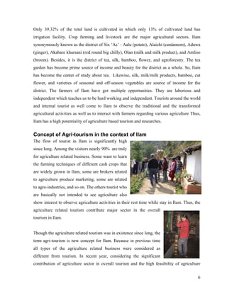 Only 39.32% of the total land is cultivated in which only 13% of cultivated land has
irrigation facility. Crop farming and livestock are the major agricultural sectors. Ilam
synonymously known as the district of Six ‘As’ - Aalu (potato), Alaichi (cardamom), Aduwa
(ginger), Akabare khursani (red round big chilly), Olan (milk and milk product), and Amliso
(broom). Besides, it is the district of tea, silk, bamboo, flower, and agroforestry. The tea
garden has become prime source of income and beauty for the district as a whole. So, Ilam
has become the center of study about tea. Likewise, silk, milk/milk products, bamboo, cut
flower, and varieties of seasonal and off-season vegetables are source of income for the
district. The farmers of Ilam have got multiple opportunities. They are laborious and
independent which teaches us to be hard working and independent. Tourists around the world
and internal tourist as well come to Ilam to observe the traditional and the transformed
agricultural activities as well as to interact with farmers regarding various agriculture Thus,
Ilam has a high potentiality of agriculture based tourism and researches.


Concept of Agri-tourism in the context of Ilam
The flow of tourist in Ilam is significantly high
since long. Among the visitors nearly 90% are truly
for agriculture related business. Some want to learn
the farming techniques of different cash crops that
are widely grown in Ilam, some are brokers related
to agriculture produce marketing, some are related
to agro-industries, and so on. The others tourist who
are basically not intended to see agriculture also
show interest to observe agriculture activities in their rest time while stay in Ilam. Thus, the
agriculture related tourism contribute major sector in the overall
tourism in Ilam.


Though the agriculture related tourism was in existence since long, the
term agri-tourism is new concept for Ilam. Because in previous time
all types of the agriculture related business were considered as
different from tourism. In recent year, considering the significant
contribution of agriculture sector in overall tourism and the high feasibility of agriculture


                                                                                              6
 