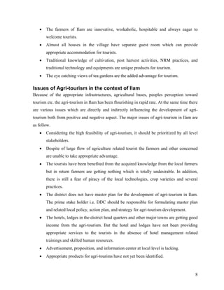 •   The farmers of Ilam are innovative, workaholic, hospitable and always eager to
       welcome tourists.
   •   Almost all houses in the village have separate guest room which can provide
       appropriate accommodation for tourists.
   •   Traditional knowledge of cultivation, post harvest activities, NRM practices, and
       traditional technology and equipments are unique products for tourism.
   •   The eye catching views of tea gardens are the added advantage for tourism.

Issues of Agri-tourism in the context of Ilam
Because of the appropriate infrastructures, agricultural bases, peoples perception toward
tourism etc. the agri-tourism in Ilam has been flourishing in rapid rate. At the same time there
are various issues which are directly and indirectly influencing the development of agri-
tourism both from positive and negative aspect. The major issues of agri-tourism in Ilam are
as follow.
   •   Considering the high feasibility of agri-tourism, it should be prioritized by all level
       stakeholders.
   •   Despite of large flow of agriculture related tourist the farmers and other concerned
       are unable to take appropriate advantage.
   •   The tourists have been benefited from the acquired knowledge from the local farmers
       but in return farmers are getting nothing which is totally undesirable. In addition,
       there is still a fear of piracy of the local technologies, crop varieties and several
       practices.
   •   The district does not have master plan for the development of agri-tourism in Ilam.
       The prime stake holder i.e. DDC should be responsible for formulating master plan
       and related local policy, action plan, and strategy for agri-tourism development.
   •   The hotels, lodges in the district head quarters and other major towns are getting good
       income from the agri-tourism. But the hotel and lodges have not been providing
       appropriate services to the tourists in the absence of hotel management related
       trainings and skilled human resources.
   •   Advertisement, proposition, and information center at local level is lacking.
   •   Appropriate products for agri-tourims have not yet been identified.



                                                                                              8
 