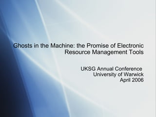 Ghosts in the Machine: the Promise of Electronic Resource Management Tools UKSG Annual Conference  University of Warwick April 2006 