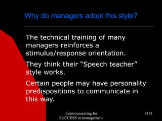 Why do managers adopt this style?


The technical training of many
managers reinforces a
stimulus/response orientation.
They think their “Speech teacher”
style works.
Certain people may have personality
predispositions to communicate in
this way.

            Communicating for       1313
          SUCCESS in management
 