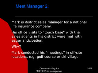 Meet Manager 2:


Mark is district sales manager for a national
life insurance company.
His office visits to “touch base” with the
sales agents in his district were met with
eager anticipation.
Why?
Mark conducted his “meetings” in off-site
locations, e.g. golf course or ski village.


                Communicating for               1414
              SUCCESS in management
 