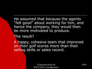 He assumed that because the agents
“felt good” about working for him, and
hence the company, they would then
be more motivated to produce.
The result?
A happy, cohesive team that improved
on their golf scores more than their
selling skills or sales record.


            Communicating for        1616
          SUCCESS in management
 