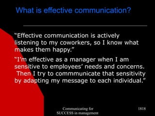 What is effective communication?


“Effective communication is actively
listening to my coworkers, so I know what
makes them happy.”
“I’m effective as a manager when I am
sensitive to employees’ needs and concerns.
 Then I try to commmunicate that sensitivity
by adapting my message to each individual.”



                Communicating for        1818
              SUCCESS in management
 