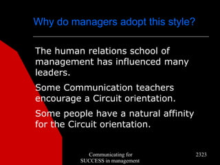 Why do managers adopt this style?

The human relations school of
management has influenced many
leaders.
Some Communication teachers
encourage a Circuit orientation.
Some people have a natural affinity
for the Circuit orientation.


            Communicating for         2323
          SUCCESS in management
 