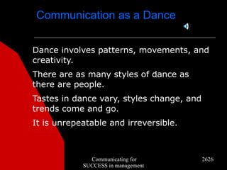 Communication as a Dance


Dance involves patterns, movements, and
creativity.
There are as many styles of dance as
there are people.
Tastes in dance vary, styles change, and
trends come and go.
It is unrepeatable and irreversible.



              Communicating for            2626
            SUCCESS in management
 