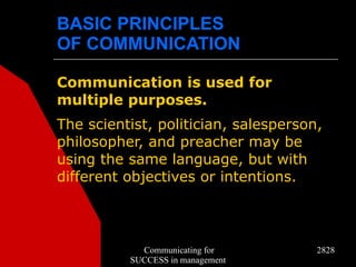 BASIC PRINCIPLES
OF COMMUNICATION

Communication is used for
multiple purposes.
The scientist, politician, salesperson,
philosopher, and preacher may be
using the same language, but with
different objectives or intentions.



            Communicating for         2828
          SUCCESS in management
 