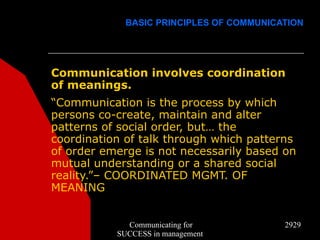 BASIC PRINCIPLES OF COMMUNICATION




Communication involves coordination
of meanings.
“Communication is the process by which
persons co-create, maintain and alter
patterns of social order, but… the
coordination of talk through which patterns
of order emerge is not necessarily based on
mutual understanding or a shared social
reality.”– COORDINATED MGMT. OF
MEANING


             Communicating for            2929
           SUCCESS in management
 