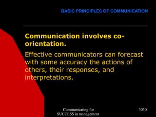 BASIC PRINCIPLES OF COMMUNICATION




Communication involves co-
orientation.
Effective communicators can forecast
with some accuracy the actions of
others, their responses, and
interpretations.



           Communicating for            3030
         SUCCESS in management
 
