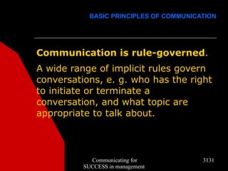 BASIC PRINCIPLES OF COMMUNICATION




Communication is rule-governed.
A wide range of implicit rules govern
conversations, e. g. who has the right
to initiate or terminate a
conversation, and what topic are
appropriate to talk about.



            Communicating for            3131
          SUCCESS in management
 