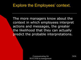 Explore the Employees’ context.


The more managers know about the
context in which employees interpret
actions and messages, the greater
the likelihood that they can actually
predict the probable interpretations.




            Communicating for      3636
          SUCCESS in management
 