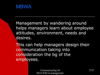 MBWA


Management by wandering around
helps managers learn about employee
attitudes, environment, needs and
desires.
This can help managers design their
communication taking into
consideration the bg of the
employees.

           Communicating for      3737
         SUCCESS in management
 
