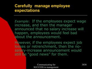 Carefully manage employee
expectations

Example: If the employees expect wage
increase, and then the manager
announced that no salary increase will
happen, employees would feel bad
about the announcement.
However, if the employees expect job
losses or retrenchment, then the no-
salary-increase announcement would
still be “good news” for them.

            Communicating for        3838
          SUCCESS in management
 