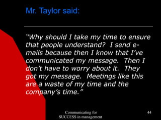Mr. Taylor said:


“Why should I take my time to ensure
that people understand? I send e-
mails because then I know that I’ve
communicated my message. Then I
don’t have to worry about it. They
got my message. Meetings like this
are a waste of my time and the
company’s time.”


           Communicating for       44
         SUCCESS in management
 