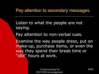 Pay attention to secondary messages.

Listen to what the people are not
saying.
Pay attention to non-verbal cues.
Examine the way people dress, put on
make-up, purchase items, or even the
way they spend their break time or
“idle” hours at work.


            Communicating for       4040
          SUCCESS in management
 