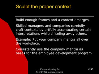 Sculpt the proper context.

Build enough frames and a context emerges.
Skilled managers and companies carefully
craft contexts by artfully accentuating certain
interpretations while chiseling away others.
Example: Put your company mantra all over
the workplace.
Consistently use the company mantra as
bases for the employee development program.



              Communicating for              4242
            SUCCESS in management
 