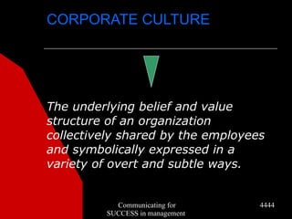 CORPORATE CULTURE




The underlying belief and value
structure of an organization
collectively shared by the employees
and symbolically expressed in a
variety of overt and subtle ways.


           Communicating for       4444
         SUCCESS in management
 