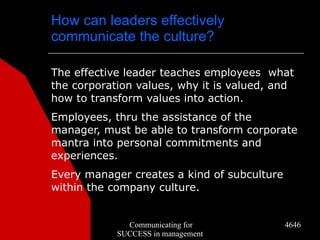 How can leaders effectively
communicate the culture?

The effective leader teaches employees what
the corporation values, why it is valued, and
how to transform values into action.
Employees, thru the assistance of the
manager, must be able to transform corporate
mantra into personal commitments and
experiences.
Every manager creates a kind of subculture
within the company culture.


              Communicating for              4646
            SUCCESS in management
 