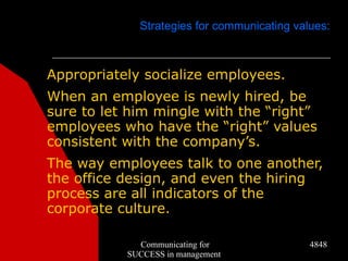 Strategies for communicating values:



Appropriately socialize employees.
When an employee is newly hired, be
sure to let him mingle with the “right”
employees who have the “right” values
consistent with the company’s.
The way employees talk to one another,
the office design, and even the hiring
process are all indicators of the
corporate culture.

             Communicating for               4848
           SUCCESS in management
 