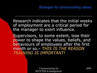Strategies for communicating values:



Research indicates that the initial weeks
of employment are a critical period for
the manager to exert influence.
Supervisors, to some extent, lose their
power to shape the values, beliefs, and
behaviours of employees after the first
month or so.– THIS IS THE REASON
TRAINING IS IMPORTANT!


             Communicating for               4949
           SUCCESS in management
 