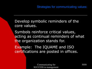 Strategies for communicating values:



Develop symbolic reminders of the
core values.
Symbols reinforce critical values,
acting as continual reminders of what
the organization stands for.
Example: The IQUAME and ISO
certifications are posted in offices.


             Communicating for               5050
           SUCCESS in management
 
