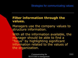 Strategies for communicating values:



Filter information through the
values.
Managers use the company values to
structure information.
With all the information available, the
manager should be able to find a
“focus” by highlighting significant
information related to the values of
the organization.
            Communicating for               5353
          SUCCESS in management
 