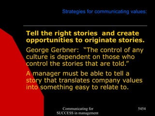 Strategies for communicating values:



Tell the right stories and create
opportunities to originate stories.
George Gerbner: “The control of any
culture is dependent on those who
control the stories that are told.”
A manager must be able to tell a
story that translates company values
into something easy to relate to.


           Communicating for               5454
         SUCCESS in management
 