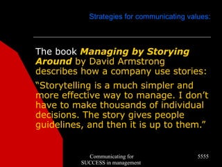 Strategies for communicating values:



The book Managing by Storying
Around by David Armstrong
describes how a company use stories:
“Storytelling is a much simpler and
more effective way to manage. I don’t
have to make thousands of individual
decisions. The story gives people
guidelines, and then it is up to them.”


            Communicating for               5555
          SUCCESS in management
 