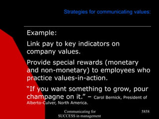 Strategies for communicating values:



Example:
Link pay to key indicators on
company values.
Provide special rewards (monetary
and non-monetary) to employees who
practice values-in-action.
“If you want something to grow, pour
champagne on it.” – Carol Bernick, President of
Alberto-Culver, North America.

                 Communicating for                5858
               SUCCESS in management
 
