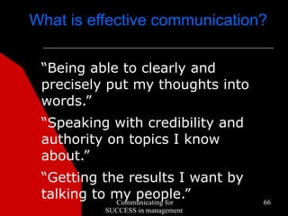 What is effective communication?

 “Being able to clearly and
 precisely put my thoughts into
 words.”
 “Speaking with credibility and
 authority on topics I know
 about.”
 “Getting the results I want by
 talking to my people.”
            Communicating for     66
          SUCCESS in management
 