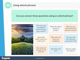 10
www.lingoda.com
Can you answer these questions using an adverb phrase?
Using adverb phrases
The train was
cancelled so
when did you
get to work?
Will it be cold in
Russia in
winter?
What do you
think about the
election results?
How does
traffic move in a
traffic jam?
Why won’t he
be at the
wedding?
How fast did
the half price
computers sell?
How often do
you go to the
cinema?
Was their trip
fun?
Did you enjoy
the opera?
 