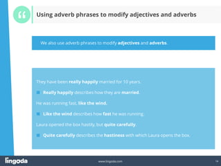 14
www.lingoda.com 14
Using adverb phrases to modify adjectives and adverbs
They have been really happily married for 10 years.
■ Really happily describes how they are married.
He was running fast, like the wind.
■ Like the wind describes how fast he was running.
Laura opened the box hastily, but quite carefully.
■ Quite carefully describes the hastiness with which Laura opens the box.
We also use adverb phrases to modify adjectives and adverbs.
 