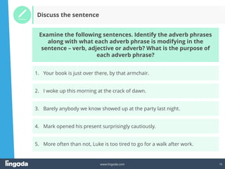 16
www.lingoda.com
Discuss the sentence
2. I woke up this morning at the crack of dawn.
3. Barely anybody we know showed up at the party last night.
4. Mark opened his present surprisingly cautiously.
1. Your book is just over there, by that armchair.
Examine the following sentences. Identify the adverb phrases
along with what each adverb phrase is modifying in the
sentence – verb, adjective or adverb? What is the purpose of
each adverb phrase?
5. More often than not, Luke is too tired to go for a walk after work.
 