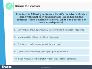 17
www.lingoda.com
Discuss the sentence
7. Jenny tends to eat messily, like a happy pig.
8. This laptop performs rather well for the price!
9. Carrie trod softly across the carpet, quiet as a mouse.
6. Mary moves around particularly carefully since the accident happened.
Examine the following sentences. Identify the adverb phrases
along with what each adverb phrase is modifying in the
sentence – verb, adjective or adverb? What is the purpose of
each adverb phrase?
10. It was with great regret that they sent their letter of complaint.
 