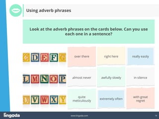 18
www.lingoda.com
Look at the adverb phrases on the cards below. Can you use
each one in a sentence?
Using adverb phrases
over there right here really easily
almost never awfully slowly in silence
quite
meticulously
extremely often
with great
regret
 