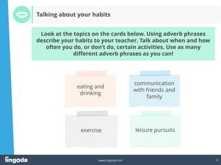 19
www.lingoda.com
Look at the topics on the cards below. Using adverb phrases
describe your habits to your teacher. Talk about when and how
often you do, or don’t do, certain activities. Use as many
different adverb phrases as you can!
Talking about your habits
 
