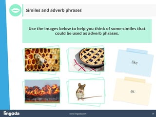 20
www.lingoda.com
Use the images below to help you think of some similes that
could be used as adverb phrases.
Similes and adverb phrases
 