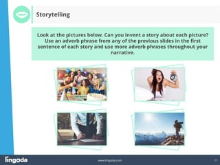 21
www.lingoda.com
Look at the pictures below. Can you invent a story about each picture?
Use an adverb phrase from any of the previous slides in the first
sentence of each story and use more adverb phrases throughout your
narrative.
Storytelling
 