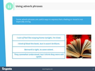 22
www.lingoda.com 22
Using adverb phrases
I sort of feel like staying home tonight, I’m tired.
I kind of liked the book, but it wasn’t brilliant.
Bernard is right, to some extent.
They somewhat understood, but I think they were still
upset.
Some adverb phrases are useful ways to express that a feeling or mood is not
especially strong.
 