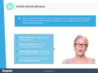 23
www.lingoda.com 23
Useful adverb phrases
■ We use adverb phrases very often in English. At an advanced level it‘s a great
idea to incorporate more adverb phrases into your English. There are some
useful examples below.
■ After a while you will get used to
wearing glasses.
■ Before she knew it she was
managing the whole shop.
■ Surprisingly enough he tidied his
room just as he‘d been asked to do.
■ It‘s important to get this job done
by any means possible.
 